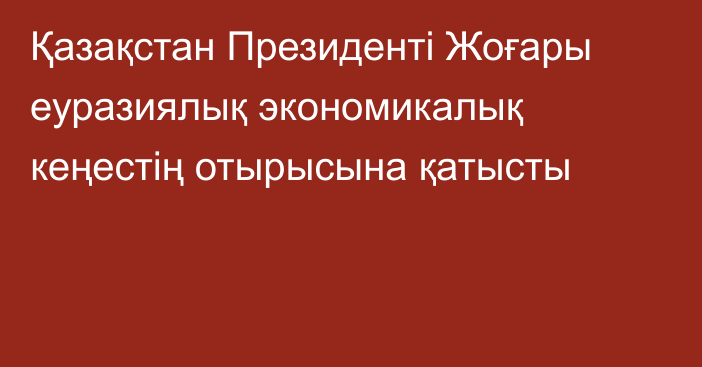 Қазақстан Президенті Жоғары еуразиялық экономикалық кеңестің отырысына қатысты