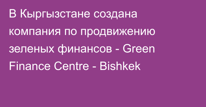 В Кыргызстане создана компания по продвижению зеленых финансов - Green Finance Centre - Bishkek