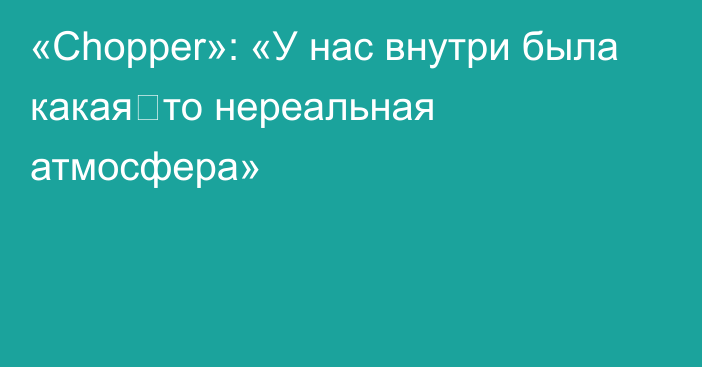 «Chopper»: «У нас внутри была какая‑то нереальная атмосфера»