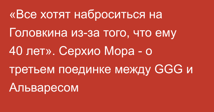 «Все хотят наброситься на Головкина из-за того, что ему 40 лет». Серхио Мора - о третьем поединке между GGG и Альваресом