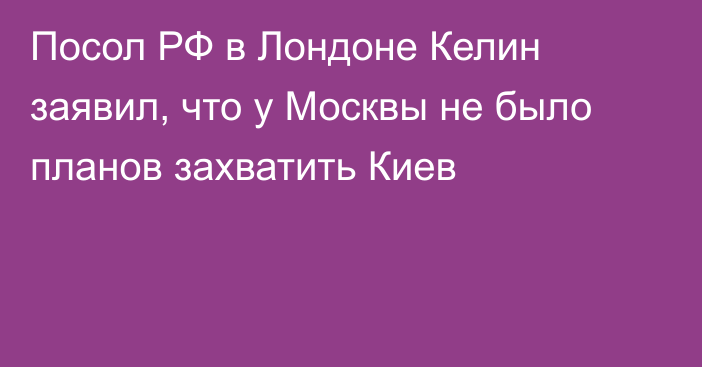 Посол РФ в Лондоне Келин заявил, что у Москвы не было планов захватить Киев