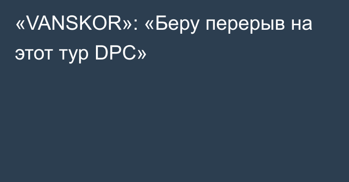 «VANSKOR»: «Беру перерыв на этот тур DPC»