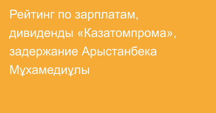 Рейтинг по зарплатам, дивиденды «Казатомпрома», задержание Арыстанбека Мұхамедиұлы