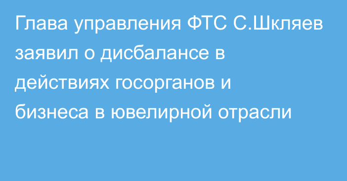 Глава управления ФТС С.Шкляев заявил о дисбалансе в действиях госорганов и бизнеса в ювелирной отрасли