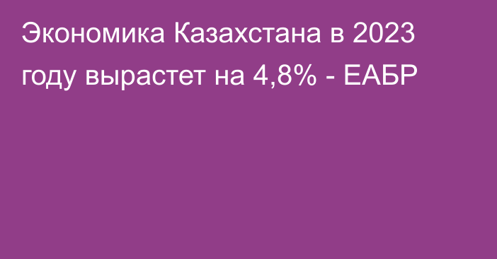 Экономика Казахстана в 2023 году вырастет на 4,8% - ЕАБР
