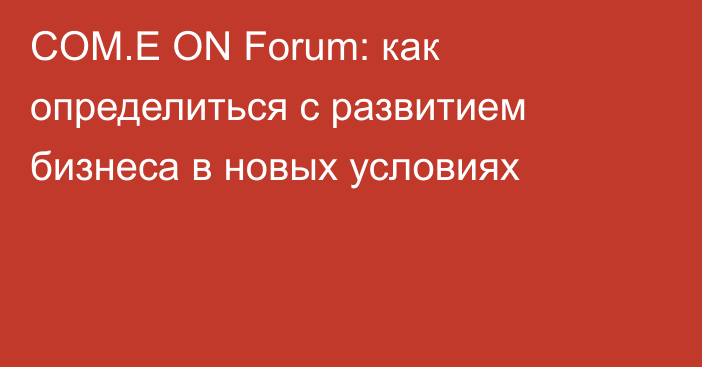 COM.E ON Forum: как определиться с развитием бизнеса в новых условиях