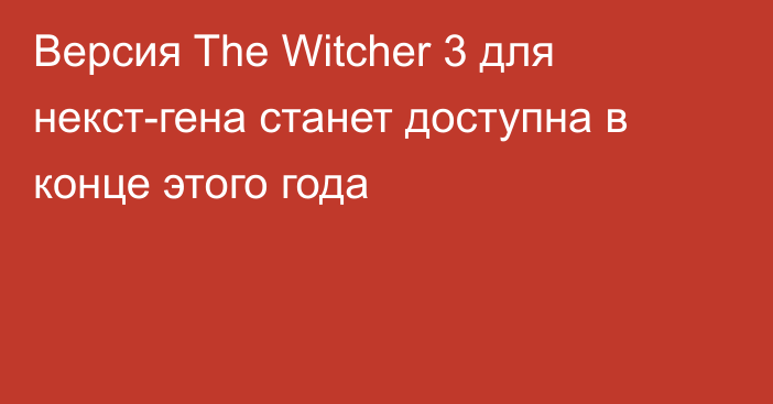 Версия The Witcher 3 для некст-гена станет доступна в конце этого года