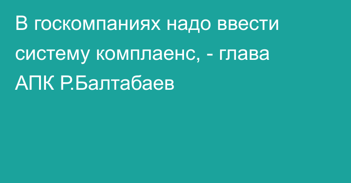 В госкомпаниях надо ввести систему комплаенс, - глава АПК Р.Балтабаев