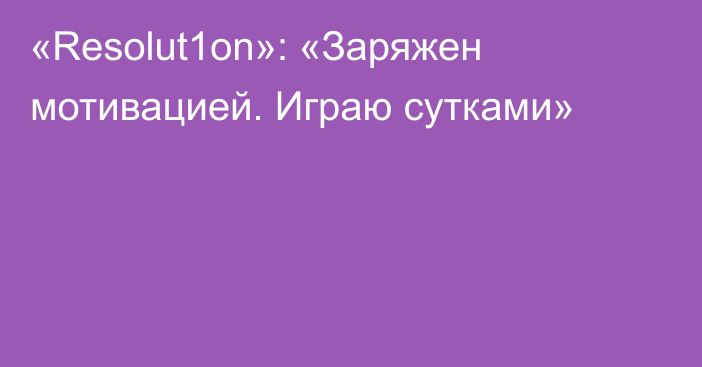 «Resolut1on»: «Заряжен мотивацией. Играю сутками»