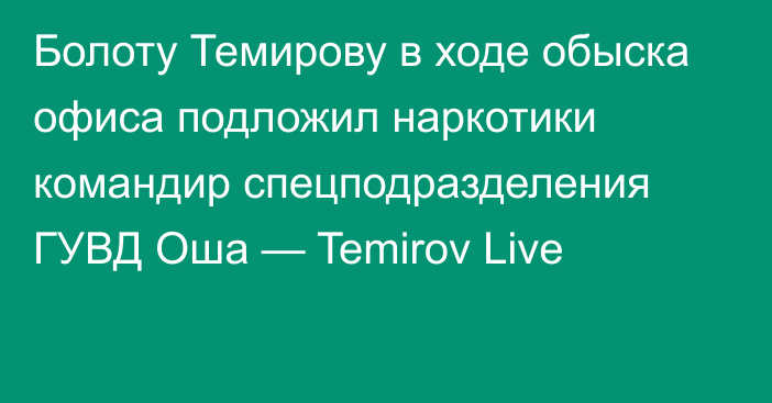 Болоту Темирову в ходе обыска офиса подложил наркотики командир спецподразделения ГУВД Оша — Temirov Live