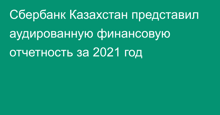 Сбербанк Казахстан представил аудированную финансовую отчетность за 2021 год