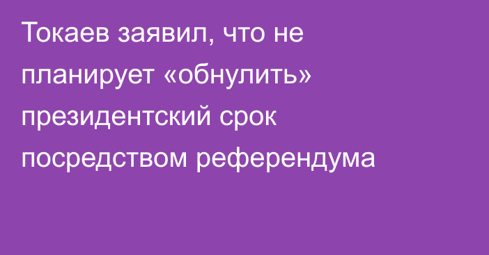 Токаев заявил, что не планирует «обнулить» президентский срок посредством референдума