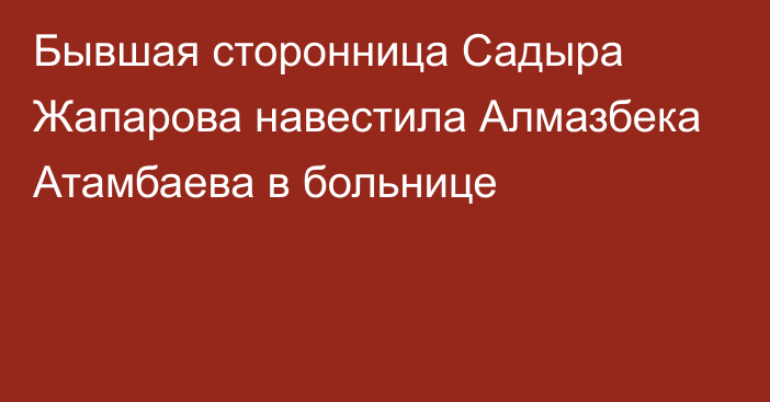 Бывшая сторонница Садыра Жапарова навестила Алмазбека Атамбаева в больнице
