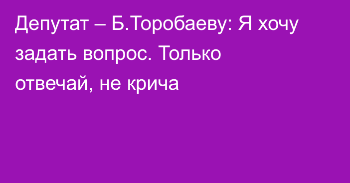 Депутат – Б.Торобаеву: Я хочу задать вопрос. Только отвечай, не крича