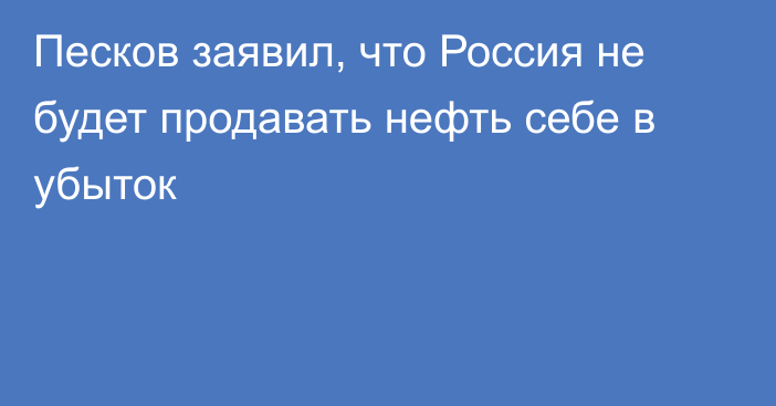 Песков заявил, что Россия не будет продавать нефть себе в убыток