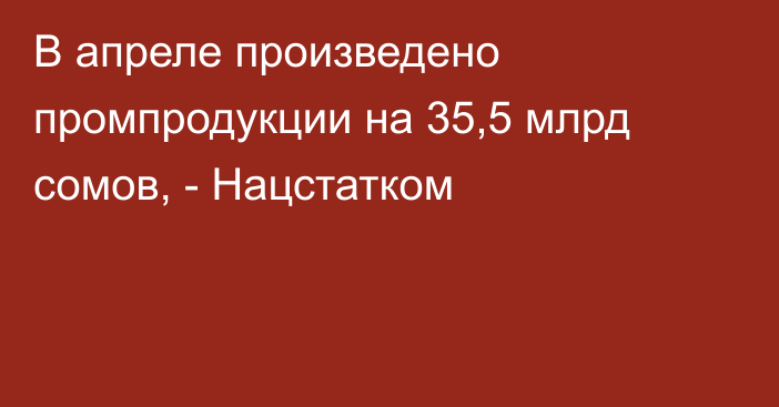 В апреле произведено промпродукции на 35,5 млрд сомов, - Нацстатком