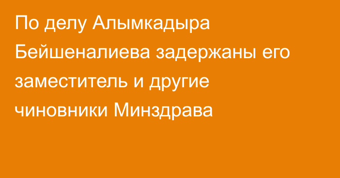 По делу Алымкадыра Бейшеналиева задержаны его заместитель и другие чиновники Минздрава