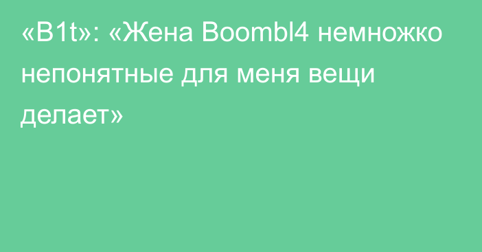 «B1t»: «Жена Boombl4 немножко непонятные для меня вещи делает»