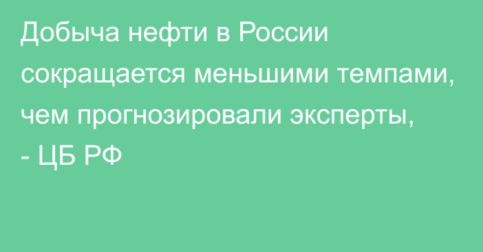 Добыча нефти в России сокращается меньшими темпами, чем прогнозировали эксперты, - ЦБ РФ