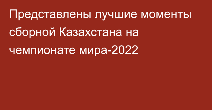 Представлены лучшие моменты сборной Казахстана на чемпионате мира-2022