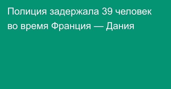 Полиция задержала 39 человек во время Франция — Дания