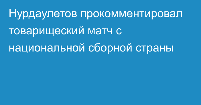 Нурдаулетов прокомментировал товарищеский матч с национальной сборной страны
