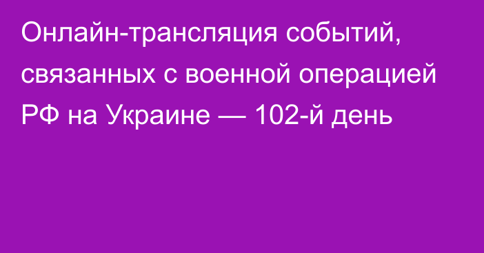 Онлайн-трансляция событий, связанных с военной операцией РФ на Украине — 102-й день