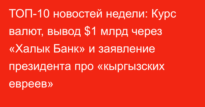 ТОП-10 новостей недели: Курс валют, вывод $1 млрд через «Халык Банк» и заявление президента про «кыргызских евреев»