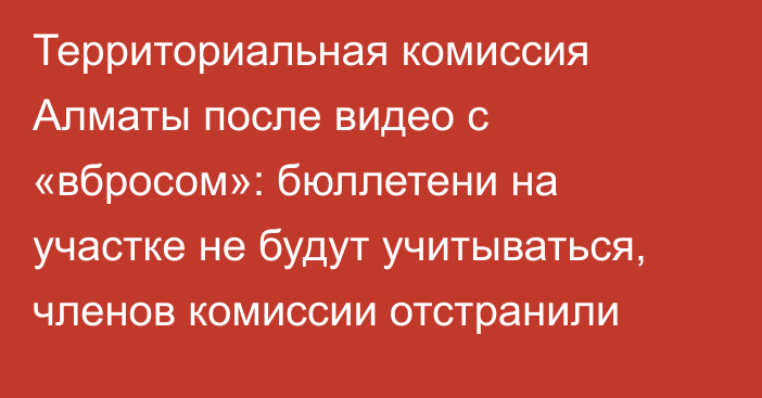 Территориальная комиссия Алматы после видео с «вбросом»: бюллетени на участке не будут учитываться, членов комиссии отстранили