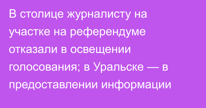 В столице журналисту на участке на референдуме отказали в освещении голосования; в Уральске — в предоставлении информации