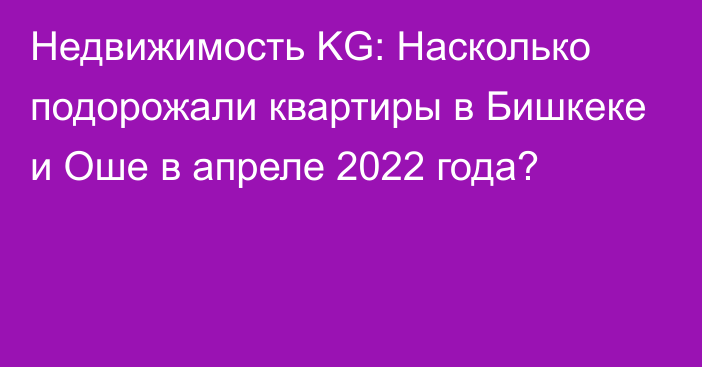 Недвижимость KG: Насколько подорожали квартиры в Бишкеке и Оше в апреле 2022 года?