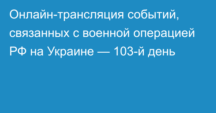 Онлайн-трансляция событий, связанных с военной операцией РФ на Украине — 103-й день