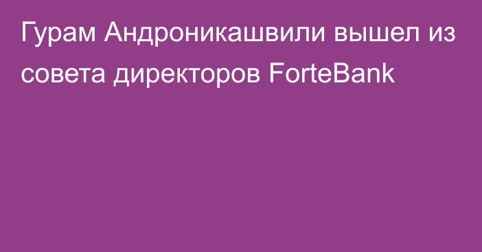 Гурам Андроникашвили вышел из совета директоров ForteBank