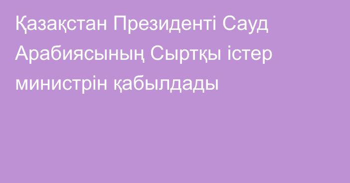 Қазақстан Президенті Сауд Арабиясының Сыртқы істер министрін қабылдады