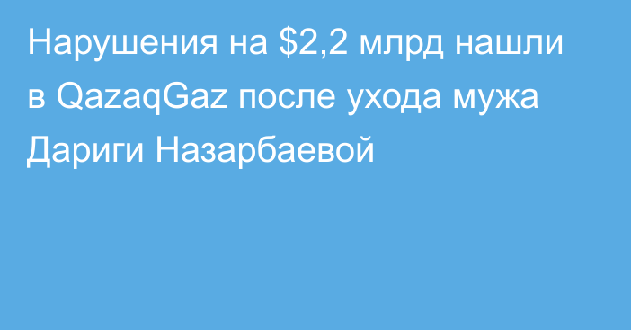 Нарушения на $2,2 млрд нашли в QazaqGaz после ухода  мужа Дариги Назарбаевой
