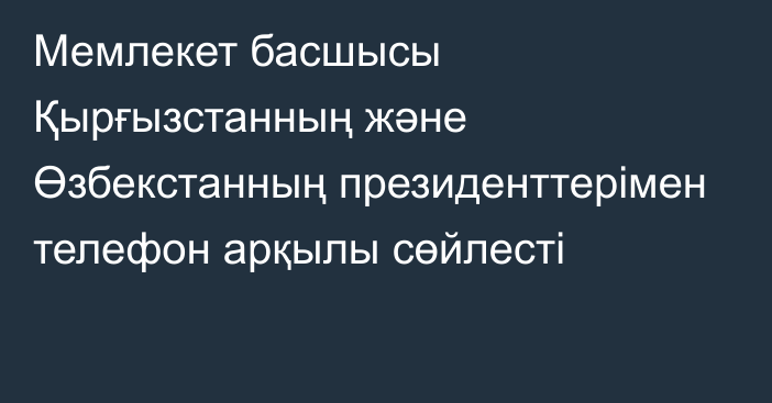 Мемлекет басшысы Қырғызстанның және Өзбекстанның президенттерімен телефон арқылы сөйлесті