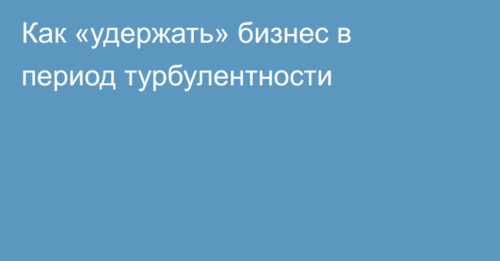 Как «удержать» бизнес в период турбулентности