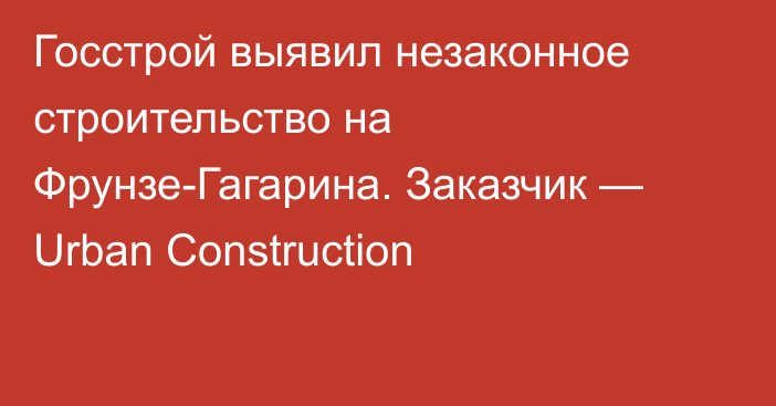 Госстрой выявил незаконное строительство на Фрунзе-Гагарина. Заказчик — Urban Construction