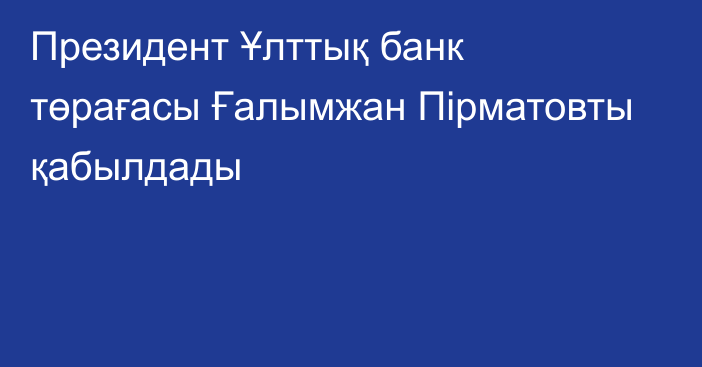 Президент Ұлттық банк төрағасы Ғалымжан Пірматовты қабылдады