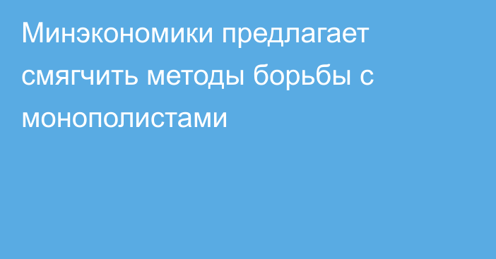 Минэкономики предлагает смягчить методы борьбы с монополистами