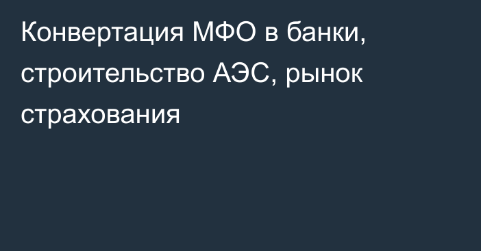 Конвертация МФО в банки, строительство АЭС, рынок страхования