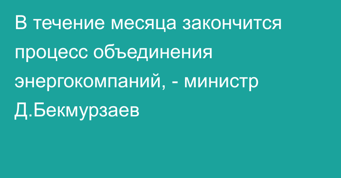 В течение месяца закончится процесс объединения энергокомпаний, - министр Д.Бекмурзаев