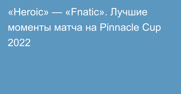 «Heroic» — «Fnatic». Лучшие моменты матча на Pinnacle Cup 2022