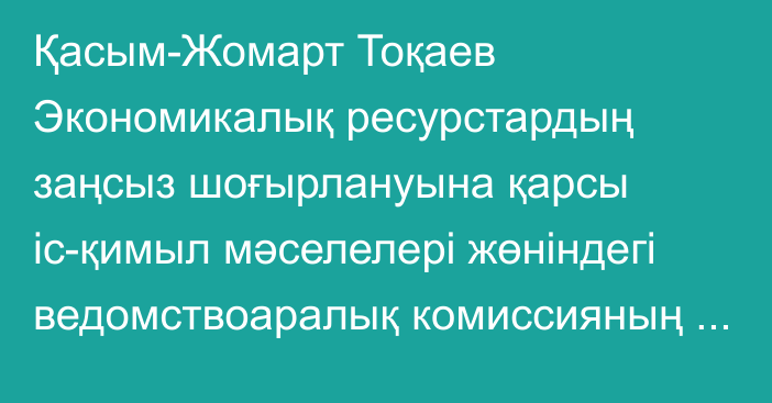 Қасым-Жомарт Тоқаев Экономикалық ресурстардың заңсыз шоғырлануына қарсы іс-қимыл мәселелері жөніндегі ведомствоаралық комиссияның отырысын өткізді