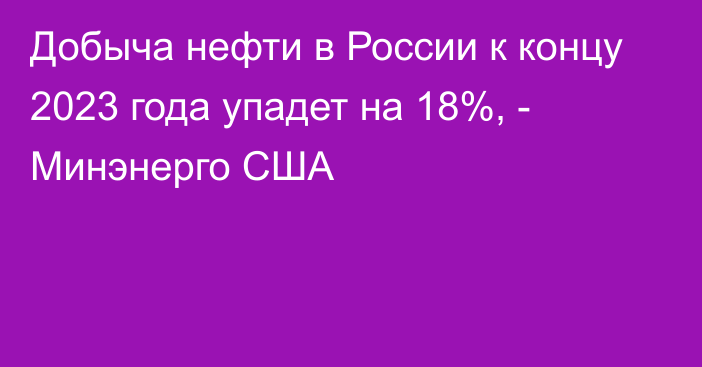 Добыча нефти в России к концу 2023 года упадет на 18%, - Минэнерго США