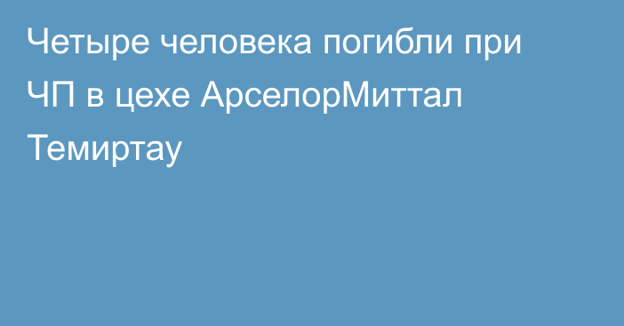 Четыре человека погибли при ЧП в цехе АрселорМиттал Темиртау