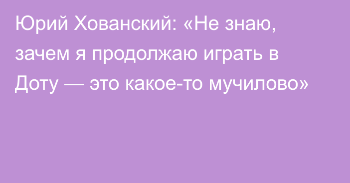 Юрий Хованский: «Не знаю, зачем я продолжаю играть в Доту — это какое-то мучилово»