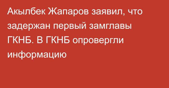 Акылбек Жапаров заявил, что задержан первый замглавы ГКНБ. В ГКНБ опровергли информацию