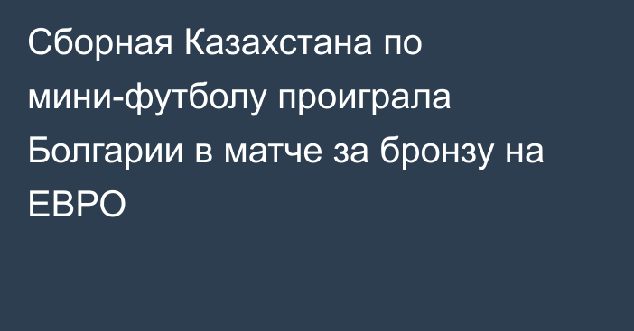 Сборная Казахстана по мини-футболу проиграла Болгарии в матче за бронзу на ЕВРО