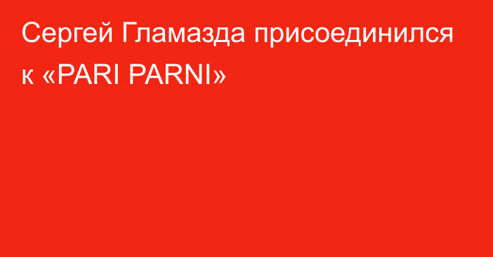 Сергей Гламазда присоединился к «PARI PARNI»